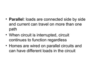 • Parallel: loads are connected side by side
and current can travel on more than one
path
• When circuit is interrupted, circuit
continues to function regardless
• Homes are wired on parallel circuits and
can have different loads in the circuit
 