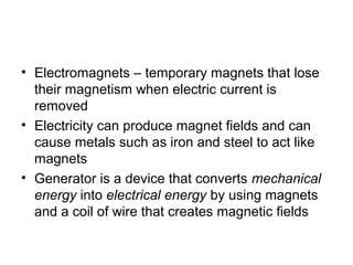 • Electromagnets – temporary magnets that lose
their magnetism when electric current is
removed
• Electricity can produce magnet fields and can
cause metals such as iron and steel to act like
magnets
• Generator is a device that converts mechanical
energy into electrical energy by using magnets
and a coil of wire that creates magnetic fields
 