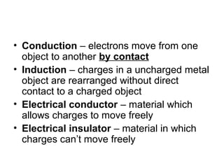 • Conduction – electrons move from one
object to another by contact
• Induction – charges in a uncharged metal
object are rearranged without direct
contact to a charged object
• Electrical conductor – material which
allows charges to move freely
• Electrical insulator – material in which
charges can’t move freely
 