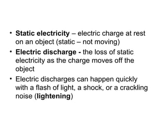• Static electricity – electric charge at rest
on an object (static – not moving)
• Electric discharge - the loss of static
electricity as the charge moves off the
object
• Electric discharges can happen quickly
with a flash of light, a shock, or a crackling
noise (lightening)
 