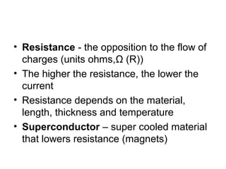 • Resistance - the opposition to the flow of
charges (units ohms,Ω (R))
• The higher the resistance, the lower the
current
• Resistance depends on the material,
length, thickness and temperature
• Superconductor – super cooled material
that lowers resistance (magnets)
 