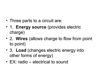 • Three parts to a circuit are:
• 1. Energy source (provides electric
charge)
• 2. Wires (allows charge to flow from point
to point)
• 3. Load (changes electric energy into
other forms of energy)
• EX: radio – electrical to sound
 