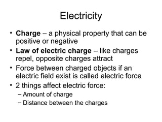 Electricity
• Charge – a physical property that can be
positive or negative
• Law of electric charge – like charges
repel, opposite charges attract
• Force between charged objects if an
electric field exist is called electric force
• 2 things affect electric force:
– Amount of charge
– Distance between the charges
 