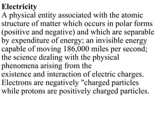 Electricity A physical entity associated with the atomic structure of matter which occurs in polar forms (positive and negative) and which are separable by expenditure of energy; an invisible energy capable of moving 186,000 miles per second; the science dealing with the physical phenomena arising from the existence and interaction of electric charges. Electrons are negatively &quot;charged particles while protons are positively charged particles. 