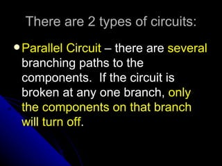 There are 2 types of circuits:
 Parallel Circuit – there are several
 branching paths to the
 components. If the circuit is
 broken at any one branch, only
 the components on that branch
 will turn off.
 