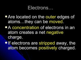 Electrons…
 Are  located on the outer edges of
  atoms…they can be moved.
 A concentration of electrons in an
  atom creates a net negative
  charge.
 If electrons are stripped away, the
  atom becomes positively charged.
 