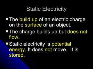 Static Electricity
 The  build up of an electric charge
  on the surface of an object.
 The charge builds up but does not
  flow.
 Static electricity is potential
  energy. It does not move. It is
  stored.
 
