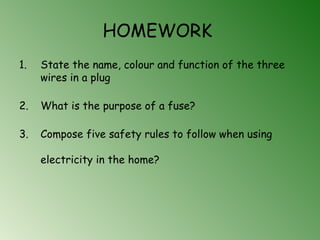 HOMEWORK
1. State the name, colour and function of the three
wires in a plug
2. What is the purpose of a fuse?
3. Compose five safety rules to follow when using
electricity in the home?
 
