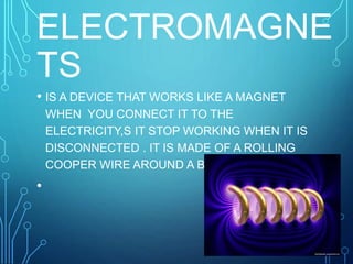 ELECTROMAGNE
TS
• IS A DEVICE THAT WORKS LIKE A MAGNET
WHEN YOU CONNECT IT TO THE
ELECTRICITY,S IT STOP WORKING WHEN IT IS
DISCONNECTED . IT IS MADE OF A ROLLING
COOPER WIRE AROUND A BAR MADE OF IRON.
•
 