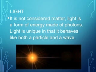 LIGHT
•It is not considered matter, light is
a form of energy made of photons.
Light is unique in that it behaves
like both a particle and a wave.
 