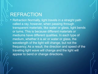 REFRACTION
• Refraction Normally, light travels in a straight path
called a ray, however, when passing through
transparent materials, like water or glass, light bends
or turns. This is because different materials or
mediums have different qualities. In each type of
medium, whether it is air or water or glass, the
wavelength of the light will change, but not the
frequency. As a result, the direction and speed of the
traveling light wave will change and the light will
appear to bend or change directions.
 