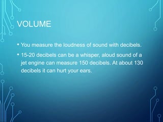 VOLUME
• You measure the loudness of sound with decibels.
• 15-20 decibels can be a whisper, aloud sound of a
jet engine can measure 150 decibels. At about 130
decibels it can hurt your ears.
 