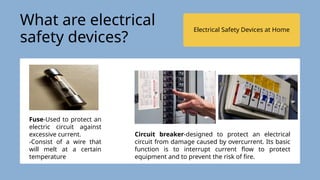Electrical Safety Devices at Home
Fuse-Used to protect an
electric circuit against
excessive current.
-Consist of a wire that
will melt at a certain
temperature
Circuit breaker-designed to protect an electrical
circuit from damage caused by overcurrent. Its basic
function is to interrupt current flow to protect
equipment and to prevent the risk of fire.
What are electrical
safety devices?
 
