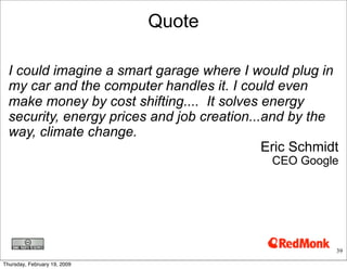 Quote

  I could imagine a smart garage where I would plug in
  my car and the computer handles it. I could even
  make money by cost shifting.... It solves energy
  security, energy prices and job creation...and by the
  way, climate change.
                                             Eric Schmidt
                                             CEO Google




                                                        39

Thursday, February 19, 2009
 