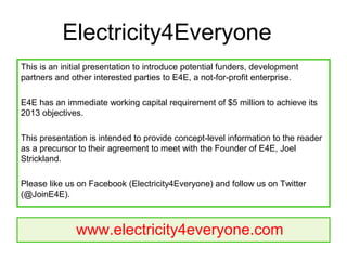 Electricity4Everyone
This is an initial presentation to introduce potential funders, development
partners and other interested parties to E4E, a not-for-profit enterprise.

E4E has an immediate working capital requirement of $5 million to achieve its
2013 objectives.

This presentation is intended to provide concept-level information to the reader
as a precursor to their agreement to meet with the Founder of E4E, Joel
Strickland.

Please like us on Facebook (Electricity4Everyone) and follow us on Twitter
(@JoinE4E).



              www.electricity4everyone.com
 
