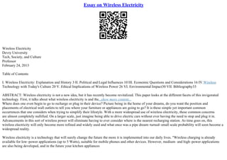 Essay on Wireless Electricity
Wireless Electricity
Devry University
Tech, Society, and Culture
Professor
February 24, 2013
Table of Contents
I. Wireless Electricity: Explanation and History 3 II. Political and Legal Influences 10 III. Economic Questions and Considerations 16 IV.Wireless
Technology with Today's Culture 20 V. Ethical Implications of Wireless Power 26 VI. Environmental Impact30 VII. Bibliography33
ABSTRACT: Wireless electricity is not a new idea, but it has recently become revitalized. This paper looks at the different facets of this invigorated
technology. First, it talks about what wireless electricity is and the...show more content...
Where does one even begin to go to recharge or plug in their device? Picture being in the home of your dreams, do you want the position and
placements of electrical wall outlets to tell you where your furniture or appliances are going to go? It is these simple yet important common
occurrences that one considers when trying to simplify their lifestyle. With a more widespread use of wireless electricity, these common concerns
are almost completely nullified. On a larger scale, just imagine being able to drive electric cars without ever having the need to stop and plug it in.
Advancements in this sort of wireless power will eliminate having to ever consider where is the nearest recharging station. As time goes on, this
wireless electricity will only become more refined and widely used and what once was a pipe dream–turned–small scale probability will soon become a
widespread reality.
Wireless electricity is a technology that will surely change the future the more it is implemented into our daily lives. "Wireless charging is already
available for low–power applications (up to 5 Watts), suitable for mobile phones and other devices. However, medium– and high–power applications
are also being developed, and in the future your kitchen appliances
 