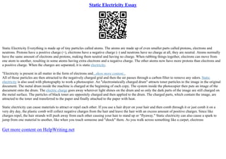 Static Electricity Essay
Static Electricity Everything is made up of tiny particles called atoms. The atoms are made up of even smaller parts called protons, electrons and
neutrons. Protons have a positive charge (+), electrons have a negative charge (–) and neutrons have no charge at all, they are neutral. Atoms normally
have the same amount of electrons and protons, making them neutral and having no charge. When rubbing things together, electrons can move from
one atom to another, resulting in some atoms having extra electrons and a negative charge. The other atoms now have more protons than electrons and
a positive charge. When the charges are separated, it is static electricity.
"Electricity is present in all matter in the form of electrons and...show more content...
All of those particles are then attracted to the negatively charged grid and then the air passes through a carbon filter to remove any odors. Static
electricity is also used with photography to work a photocopier. An "electrostatically charged drum" attracts toner particles to the image in the original
document. The metal drum inside the machine is charged at the beginning of each copy. The system inside the photocopier then puts an image of the
document onto the drum. The electric charge goes away wherever light shines on the drum and so only the dark parts of the image are still charged on
the metal surface. The particles of black toner are oppositely charged and then applied to the drum. The charged parts, which contain the image, are
attracted to the toner and transferred to the paper and finally attached to the paper with heat.
Static electricity can cause materials to attract or repel each other. If you use a hair dryer on your hair and then comb through it or just comb it on a
very dry day, the plastic comb will collect negative charges from the hair and leave the hair with an excess amount of positive charges. Since like
charges repel, the hair strands will push away from each other causing your hair to stand up or "flyaway." Static electricity can also cause a spark to
jump from one material to another, like when you touch someone and "shock" them. As you walk across something like a carpet, electrons
Get more content on HelpWriting.net
 