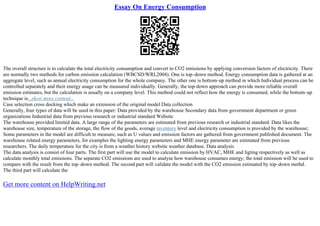 Essay On Energy Consumption
The overall structure is to calculate the total electricity consumption and convert to CO2 emissions by applying conversion factors of electricity. There
are normally two methods for carbon emission calculation (WBCSD/WRI,2004). One is top–down method. Energy consumption data is gathered at an
aggregate level, such as annual electricity consumption for the whole company. The other one is bottom–up method in which Individual process can be
controlled separately and their energy usage can be measured individually. Generally, the top–down approach can provide more reliable overall
emission estimates, but the calculation is usually on a company level. This method could not reflect how the energy is consumed. while the bottom–up
technique is...show more content...
Case selection cross docking which make an extension of the original model Data collection
Generally, four types of data will be used in this paper: Data provided by the warehouse Secondary data from government department or green
organizations Industrial data from previous research or industrial standard Website
The warehouse provided limited data. A large range of the parameters are estimated from previous research or industrial standard. Data likes the
warehouse size, temperature of the storage, the flow of the goods, average inventory level and electricity consumption is provided by the warehouse;
Some parameters in the model are difficult to measure, such as U values and emission factors are gathered from government published document. The
warehouse related energy parameters, for examples the lighting energy parameters and MHE energy parameter are estimated from previous
researchers. The daily temperature for the city is from a weather history website weather database. Data analysis
The data analysis is consist of four parts. The first part will use the model to calculate emission by HVAC, MHE and ligting respectively as well as
calculate monthly total emissions. The separate CO2 emissions are used to analyse how warehouse consumes energy; the total emission will be used to
compare with the result from the top–down method. The second part will validate the model with the CO2 emission estimated by top–down methd.
The third part will calculate the
Get more content on HelpWriting.net
 