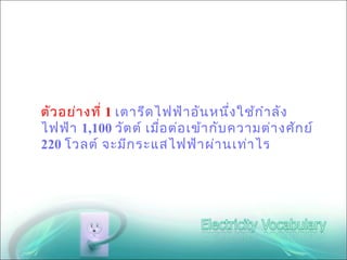 ตัว อย่า งที่ 1 เตารีด ไฟฟ้า อัน หนึ่ง ใช้ก ำา ลัง
ไฟฟ้า 1,100 วัต ต์ เมือ ต่อ เข้า กับ ความต่า งศัก ย์
                        ่
220 โวลต์ จะมีก ระแสไฟฟ้า ผ่า นเท่า ไร
 