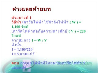 คำา เฉลยท้า ยบท
ตัว อย่า งที่ 1
วิธ ีท ำา เตารีด ไฟฟ้า ใช้ก ำา ลัง ไฟฟ้า ( W ) =
1,100 วัต ต์
เตารีด ไฟฟ้า ต่อ กับ ความต่า งศัก ย์ ( V ) = 220
โวลต์
จากสมการ I = W / V
ดัง นัน ้
I = 1.100/220
I = 5 แอมแปร์

ตอบ กระแสไฟฟ้า ที่ไ หลผ่า นเตารีด ไฟฟ้า 5
แอมแปร์
 
