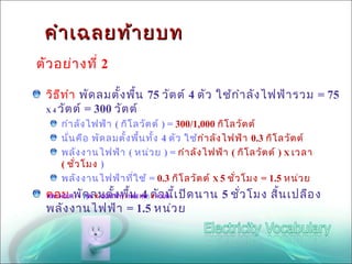 คำา เฉลยท้า ยบท
ตัว อย่า งที่ 2

  วิธ ีท ำา พัด ลมตั้ง พื้น 75 วัต ต์ 4 ตัว ใช้ก ำา ลัง ไฟฟ้า รวม = 75
  X 4 วัต ต์ = 300 วัต ต์

     กำา ลัง ไฟฟ้า ( กิโ ลวัต ต์ ) = 300/1,000 กิโ ลวัต ต์
     นั่น คือ พัด ลมตั้ง พื้น ทั้ง 4 ตัว ใช้กำา ลัง ไฟฟ้า 0.3 กิโ ลวัต ต์
     พลัง งานไฟฟ้า ( หน่ว ย ) = กำา ลัง ไฟฟ้า ( กิโ ลวัต ต์ ) X เวลา
     ( ชัว โมง )
         ่
     พลัง งานไฟฟ้า ที่ใ ช้ = 0.3 กิโ ลวัต ต์ X 5 ชั่ว โมง = 1.5 หน่ว ย
  ตอบ พัด ลมตั้ง พื1000 KW) ตัว นี้เ ปิด นาน 5 ชั่ว โมง สิ้น เปลือ ง
  KW / HOUR = ( (W X QUATITY) / ้น 4 X HOUR

  พลัง งานไฟฟ้า = 1.5 หน่ว ย
 
