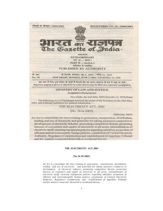 THE ELECTRICITY ACT, 2003


                              [No. 36 OF 2003]


An Act to consolidate the laws relating to generation, transmission, distribution,
trading and use of electricity and generally for taking measures conducive to
development of electricity industry, promoting competition therein, protecting
interest of consumers and supply of electricity to all areas, rationalisation of
electricity tariff, ensuring transparent policies regarding subsidies, promotion of
efficient and environmentally benign policies constitution of Central Electricity
Authority, Regulatory Commissions and establishment of Appellate Tribunal
and for matters connected therewith or incidental thereto.

                                     1
 
