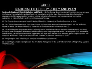 PART II
NATIONAL ELECTRICITY POLICY AND PLAN
Section 3. (National Electricity Policy and Plan) --- (1) The Central Government shall, from time to time, prepare
the National Electricity Policy and tariff policy, in consultation with the State Governments and the Authority for
development of the power system based on optimal utilisation of resources such as coal, natural gas, nuclear
substances or materials, hydro and renewable sources of energy.
(2) The Central Government shall publish National Electricity Policy and tariff policy from time to time.
(3) The Central Government may, from time to time, in consultation with the State Governments and the Authority,
review or revise, the National Electricity Policy and tariff policy referred to in sub-section (1) .
(4) The Authority shall prepare a National Electricity Plan in accordance with the National Electricity Policy and notify
such plan once in five years: Provided that the Authority while preparing the National Electricity Plan shall publish the
draft National Electricity Plan and invite suggestions and objections thereon from licensees, generating companies and
the public within such time as may be prescribed: Provided further that the Authority shall -
(a) notify the plan after obtaining the approval of the Central Government;
(b) revise the plan incorporating therein the directions, if any, given by the Central Government while granting approval
under clause (a).
 