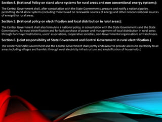 Section 4. (National Policy on stand alone systems for rural areas and non conventional energy systems):
The Central Government shall, after consultation with the State Governments, prepare and notify a national policy,
permitting stand alone systems (including those based on renewable sources of energy and other nonconventional sources
of energy) for rural areas.
Section 5. (National policy on electrification and local distribution in rural areas):
The Central Government shall also formulate a national policy, in consultation with the State Governments and the State
Commissions, for rural electrification and for bulk purchase of power and management of local distribution in rural areas
through Panchayat Institutions, users’ associations, cooperative societies, non-Governmental organisations or franchisees.
Section 6. (Joint responsibility of State Government and Central Government in rural electrification.)
The concerned State Government and the Central Government shall jointly endeavour to provide access to electricity to all
areas including villages and hamlets through rural electricity infrastructure and electrification of households.]
 
