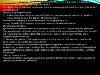 (3) Where a multi-purpose scheme for the development of any river in any region is in operation, the
State Government and the generating company shall
co-ordinate their activities with the activities of the person responsible for such scheme in so far as they
are inter-related.
Section 9. (Captive generation):
(1) Notwithstanding anything contained in this Act, a person may construct, maintain or operate a
captive generating plant and dedicated transmission lines:
Provided that the supply of electricity from the captive generating plant
through the grid shall be regulated in the same manner as the generating station
of a generating company.
1[Provided further that no licence shall be required under this Act for supply of electricity generated
from a captive generating plant to any licence in accordance with the provisions of this Act and the rules
and regulations made there under and to any consumer subject to the regulations made under
subsection (2) of section 42.]
(2) Every person, who has constructed a captive generating plant and maintains and operates such
plant, shall have the right to open access for the
purposes of carrying electricity from his captive generating plant to the destination of his use:
Provided that such open access shall be subject to availability of adequate transmission facility and such
availability of transmission facility shall be determined by the Central Transmission Utility or the State
Transmission
Utility, as the case may be:
Provided further that any dispute regarding the availability of transmission facility shall be adjudicated
upon by the Appropriate Commission.
 