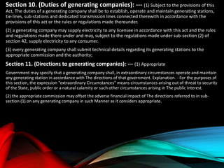 Section 10. (Duties of generating companies): --- (1) Subject to the provisions of this
Act, The duties of a generating company shall be to establish, operate and maintain generating stations,
tie-lines, sub-stations and dedicated transmission lines connected therewith in accordance with the
provisions of this act or the rules or regulations made thereunder.
(2) a generating company may supply electricity to any licensee in accordance with this act and the rules
and regulations made there under and may, subject to the regulations made under sub-section (2) of
section 42, supply electricity to any consumer.
(3) every generating company shall submit technical details regarding its generating stations to the
appropriate commission and the authority;
Section 11. (Directions to generating companies): --- (1) Appropriate
Government may specify that a generating company shall, in extraordinary circumstances operate and maintain
any generating station in accordance with The directions of that government. Explanation. - For the purposes of
this section, the expression “extraordinary Circumstances” means circumstances arising out of threat to security
of the State, public order or a natural calamity or such other circumstances arising in The public interest.
(2) the appropriate commission may offset the adverse financial impact of The directions referred to in sub-
section (1) on any generating company in such Manner as it considers appropriate.
 