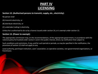 PART IV
LICENSING
Section 12. (Authorised persons to transmit, supply, etc., electricity):
No person shall
(A) transmit electricity; or
(B) distribute electricity; or
(C) undertake trading in electricity,
Unless he is authorised to do so by a licence issued under section 14, or is exempt under section 13.
Section 13. (Power to exempt):
The appropriate commission may, on the recommendations, of the appropriate government, in accordance with the
national policy formulated under section 5 and in the public interest, direct, by notification that subject to
Such conditions and restrictions, if any, and for such period or periods, as may be specified in the notification, the
provisions of section 12 shall not apply to any
Local authority, panchayat institution, users’ association, co-operative societies, non-governmental organizations, or
franchisees:
 