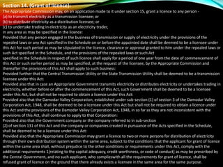Section 14. (Grant of licence):
The Appropriate Commission may, on an application made to it under section 15, grant a licence to any person -
(a) to transmit electricity as a transmission licensee; or
(b) to distribute electricity as a distribution licensee; or
(c) to undertake trading in electricity as an electricity trader,
in any area as may be specified in the licence:
Provided that any person engaged in the business of transmission or supply of electricity under the provisions of the
repealed laws or any Act specified in the Schedule on or before the appointed date shall be deemed to be a licensee under
this Act for such period as may be stipulated in the licence, clearance or approval granted to him under the repealed laws or
such Act specified in the Schedule, and the provisions of the repealed laws or such Act
specified in the Schedule in respect of such licence shall apply for a period of one year from the date of commencement of
this Act or such earlier period as may be specified, at the request of the licensee, by the Appropriate Commission and
thereafter the provisions of this Act shall apply to such business:
Provided further that the Central Transmission Utility or the State Transmission Utility shall be deemed to be a transmission
licensee under this Act:
Provided also that in case an Appropriate Government transmits electricity or distributes electricity or undertakes trading in
electricity, whether before or after the commencement of this Act, such Government shall be deemed to be a licensee
under this Act, but shall not be required to obtain a licence under this Act:
Provided also that the Damodar Valley Corporation, established under sub-section (1) of section 3 of the Damodar Valley
Corporation Act, 1948, shall be deemed to be a licensee under this Act but shall not be required to obtain a licence under
this Act and the provisions of the Damodar Valley Corporation Act, 1948, in so far as they are not inconsistent with the
provisions of this Act, shall continue to apply to that Corporation:
Provided also that the Government company or the company referred to in sub-section
(2) of section 131 of this Act and the company or companies created in pursuance of the Acts specified in the Schedule,
shall be deemed to be a licensee under this Act:
Provided also that the Appropriate Commission may grant a licence to two or more persons for distribution of electricity
through their own distribution system within the same area, subject to the conditions that the applicant for grant of licence
within the same area shall, without prejudice to the other conditions or requirements under this Act, comply with the
additional requirements 1[relating to the capital adequacy, credit-worthiness, or code of conduct] as may be prescribed by
the Central Government, and no such applicant, who complieswith all the requirements for grant of licence, shall be
refused grant of licence on the ground that there already exists a licensee in the same area for the same purpose.
 