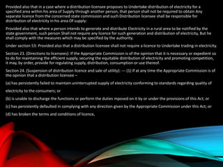 Provided also that in a case where a distribution licensee proposes to Undertake distribution of electricity for a
specified area within his area of Supply through another person, that person shall not be required to obtain Any
separate licence from the concerned state commission and such Distribution licensee shall be responsible for
distribution of electricity in his area Of supply:
Provided also that where a person intends to generate and distribute Electricity in a rural area to be notified by the
state government, such person Shall not require any licence for such generation and distribution of electricity, But he
shall comply with the measures which may be specified by the authority.
Under section 53: Provided also that a distribution licensee shall not require a licence to Undertake trading in electricity.
Section 23. (Directions to licensees): If the Appropriate Commission is of the opinion that it is necessary or expedient so
to do for maintaining the efficient supply, securing the equitable distribution of electricity and promoting competition,
it may, by order, provide for regulating supply, distribution, consumption or use thereof.
Section 24. (Suspension of distribution licence and sale of utility): --- (1) If at any time the Appropriate Commission is of
the opinion that a distribution licensee –
(a) has persistently failed to maintain uninterrupted supply of electricity conforming to standards regarding quality of
electricity to the consumers; or
(b) is unable to discharge the functions or perform the duties mposed on it by or under the provisions of this Act; or
(c) has persistently defaulted in complying with any direction given by the Appropriate Commission under this Act; or
(d) has broken the terms and conditions of licence,
 