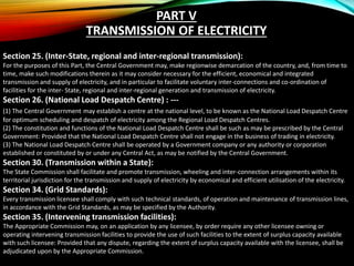 Section 25. (Inter-State, regional and inter-regional transmission):
For the purposes of this Part, the Central Government may, make regionwise demarcation of the country, and, from time to
time, make such modifications therein as it may consider necessary for the efficient, economical and integrated
transmission and supply of electricity, and in particular to facilitate voluntary inter-connections and co-ordination of
facilities for the inter- State, regional and inter-regional generation and transmission of electricity.
Section 26. (National Load Despatch Centre) : ---
(1) The Central Government may establish a centre at the national level, to be known as the National Load Despatch Centre
for optimum scheduling and despatch of electricity among the Regional Load Despatch Centres.
(2) The constitution and functions of the National Load Despatch Centre shall be such as may be prescribed by the Central
Government: Provided that the National Load Despatch Centre shall not engage in the business of trading in electricity.
(3) The National Load Despatch Centre shall be operated by a Government company or any authority or corporation
established or constituted by or under any Central Act, as may be notified by the Central Government.
Section 30. (Transmission within a State):
The State Commission shall facilitate and promote transmission, wheeling and inter-connection arrangements within its
territorial jurisdiction for the transmission and supply of electricity by economical and efficient utilisation of the electricity.
Section 34. (Grid Standards):
Every transmission licensee shall comply with such technical standards, of operation and maintenance of transmission lines,
in accordance with the Grid Standards, as may be specified by the Authority.
Section 35. (Intervening transmission facilities):
The Appropriate Commission may, on an application by any licensee, by order require any other licensee owning or
operating intervening transmission facilities to provide the use of such facilities to the extent of surplus capacity available
with such licensee: Provided that any dispute, regarding the extent of surplus capacity available with the licensee, shall be
adjudicated upon by the Appropriate Commission.
PART V
TRANSMISSION OF ELECTRICITY
 