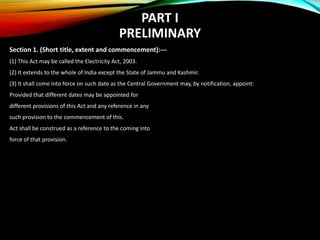 PART I
PRELIMINARY
Section 1. (Short title, extent and commencement):---
(1) This Act may be called the Electricity Act, 2003.
(2) It extends to the whole of India except the State of Jammu and Kashmir.
(3) It shall come into force on such date as the Central Government may, by notification, appoint:
Provided that different dates may be appointed for
different provisions of this Act and any reference in any
such provision to the commencement of this.
Act shall be construed as a reference to the coming into
force of that provision.
 