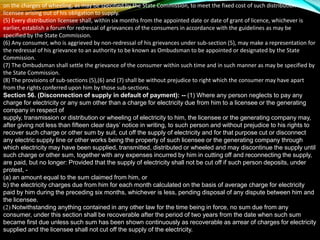 on the charges of wheeling, as may be specified by the State Commission, to meet the fixed cost of such distribution
licensee arising out of his obligation to supply.
(5) Every distribution licensee shall, within six months from the appointed date or date of grant of licence, whichever is
earlier, establish a forum for redressal of grievances of the consumers in accordance with the guidelines as may be
specified by the State Commission.
(6) Any consumer, who is aggrieved by non-redressal of his grievances under sub-section (5), may make a representation for
the redressal of his grievance to an authority to be known as Ombudsman to be appointed or designated by the State
Commission.
(7) The Ombudsman shall settle the grievance of the consumer within such time and in such manner as may be specified by
the State Commission.
(8) The provisions of sub-sections (5),(6) and (7) shall be without prejudice to right which the consumer may have apart
from the rights conferred upon him by those sub-sections.
Section 56. (Disconnection of supply in default of payment): -- (1) Where any person neglects to pay any
charge for electricity or any sum other than a charge for electricity due from him to a licensee or the generating
company in respect of
supply, transmission or distribution or wheeling of electricity to him, the licensee or the generating company may,
after giving not less than fifteen clear days’ notice in writing, to such person and without prejudice to his rights to
recover such charge or other sum by suit, cut off the supply of electricity and for that purpose cut or disconnect
any electric supply line or other works being the property of such licensee or the generating company through
which electricity may have been supplied, transmitted, distributed or wheeled and may discontinue the supply until
such charge or other sum, together with any expenses incurred by him in cutting off and reconnecting the supply,
are paid, but no longer: Provided that the supply of electricity shall not be cut off if such person deposits, under
protest, -
(a) an amount equal to the sum claimed from him, or
b) the electricity charges due from him for each month calculated on the basis of average charge for electricity
paid by him during the preceding six months, whichever is less, pending disposal of any dispute between him and
the licensee.
(2) Notwithstanding anything contained in any other law for the time being in force, no sum due from any
consumer, under this section shall be recoverable after the period of two years from the date when such sum
became first due unless such sum has been shown continuously as recoverable as arrear of charges for electricity
supplied and the licensee shall not cut off the supply of the electricity.
 