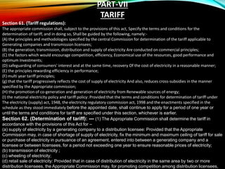 PART-VII
TARIFF
Section 61. (Tariff regulations):
The appropriate commission shall, subject to the provisions of this act, Specify the terms and conditions for the
determination of tariff, and in doing so, Shall be guided by the following, namely:-
(A) the principles and methodologies specified by the central Commission for determination of the tariff applicable to
Generating companies and transmission licensees;
(B) the generation, transmission, distribution and supply of electricity Are conducted on commercial principles;
(C) the factors which would encourage competition, efficiency, Economical use of the resources, good performance and
optimum Investments;
(D) safeguarding of consumers' interest and at the same time, recovery Of the cost of electricity in a reasonable manner;
(E) the principles rewarding efficiency in performance;
(F) multi year tariff principles;
(g) that the tariff progressively reflects the cost of supply of electricity And also, reduces cross-subsidies in the manner
specified by the Appropriate commission;
(H) the promotion of co-generation and generation of electricity from Renewable sources of energy;
(I) the national electricity policy and tariff policy: Provided that the terms and conditions for determination of tariff under
The electricity (supply) act, 1948, the electricity regulatory commission act, 1998 and the enactments specified in the
schedule as they stood immediately before the appointed date, shall continue to apply for a period of one year or
until the terms and conditions for tariff are specified under this section, whichever is earlier.
Section 62. (Determination of tariff): --- (1) The Appropriate Commission shall determine the tariff in
accordance with the provisions of this Act for –
(a) supply of electricity by a generating company to a distribution licensee: Provided that the Appropriate
Commission may, in case of shortage of supply of electricity, fix the minimum and maximum ceiling of tariff for sale
or purchase of electricity in pursuance of an agreement, entered into between a generating company and a
licensee or between licensees, for a period not exceeding one year to ensure reasonable prices of electricity;
(b) transmission of electricity ;
(c) wheeling of electricity;
(d) retail sale of electricity: Provided that in case of distribution of electricity in the same area by two or more
distribution licensees, the Appropriate Commission may, for promoting competition among distribution licensees,
 