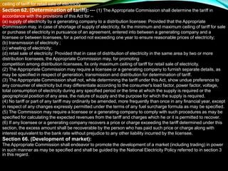 ceiling of tariff for retail sale of electricity.
Section 62. (Determination of tariff): --- (1) The Appropriate Commission shall determine the tariff in
accordance with the provisions of this Act for –
(a) supply of electricity by a generating company to a distribution licensee: Provided that the Appropriate
Commission may, in case of shortage of supply of electricity, fix the minimum and maximum ceiling of tariff for sale
or purchase of electricity in pursuance of an agreement, entered into between a generating company and a
licensee or between licensees, for a period not exceeding one year to ensure reasonable prices of electricity;
(b) transmission of electricity ;
(c) wheeling of electricity;
(d) retail sale of electricity: Provided that in case of distribution of electricity in the same area by two or more
distribution licensees, the Appropriate Commission may, for promoting
competition among distribution licensees, fix only maximum ceiling of tariff for retail sale of electricity.
(2) The Appropriate Commission may require a licensee or a generating company to furnish separate details, as
may be specified in respect of generation, transmission and distribution for determination of tariff.
(3) The Appropriate Commission shall not, while determining the tariff under this Act, show undue preference to
any consumer of electricity but may differentiate according to the consumer's load factor, power factor, voltage,
total consumption of electricity during any specified period or the time at which the supply is required or the
geographical position of any area, the nature of supply and the purpose for which the supply is required.
(4) No tariff or part of any tariff may ordinarily be amended, more frequently than once in any financial year, except
in respect of any changes expressly permitted under the terms of any fuel surcharge formula as may be specified.
(5) The Commission may require a licensee or a generating company to comply with such procedures as may be
specified for calculating the expected revenues from the tariff and charges which he or it is permitted to recover.
(6) If any licensee or a generating company recovers a price or charge exceeding the tariff determined under this
section, the excess amount shall be recoverable by the person who has paid such price or charge along with
interest equivalent to the bank rate without prejudice to any other liability incurred by the licensee.
Section 66. (Development of market):
The Appropriate Commission shall endeavor to promote the development of a market (including trading) in power
in such manner as may be specified and shall be guided by the National Electricity Policy referred to in section 3
in this regard.
 