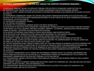 SECTION 2. (DEFINITIONS): --- IN THIS ACT, UNLESS THE CONTEXT OTHERWISE REQUIRES:--
(1)“APPELLATE TRIBUNAL” MEANS THE APPELLATE TRIBUNAL FOR ELECTRICITY ESTABLISHED UNDER SECTION 110;
(2) "APPOINTED DATE" MEANS SUCH DATE AS THE CENTRAL GOVERNMENT MAY, BY NOTIFICATION, APPOINT;
(3) "AREA OF SUPPLY” MEANS THE AREA WITHIN WHICH A DISTRIBUTION LICENSEE IS AUTHORISED BY HIS LICENCE TO SUPPLY
ELECTRICITY;
(4) "APPROPRIATE COMMISSION” MEANS THE CENTRAL REGULATORY COMMISSION REFERRED TO IN SUB-SECTION (1) OF
SECTION 76 OR THE STATE REGULATORY COMMISSION REFERRED TO IN SECTION 82 OR THE JOINT COMMISSION REFERRED TO
IN SECTION 83, AS THE CASE MAY BE ;
(5) "APPROPRIATE GOVERNMENT" MEANS, -
(A) THE CENTRAL GOVERNMENT, -
(I) IN RESPECT OF A GENERATING COMPANY WHOLLY OR PARTLY OWNED BY IT;
(II) IN RELATION TO ANY INTER-STATE GENERATION, TRANSMISSION, TRADING OR SUPPLY OF ELECTRICITY AND WITH RESPECT
TO ANY MINES, OIL-FIELDS, RAILWAYS, NATIONAL HIGHWAYS, AIRPORTS , TELEGRAPHS , BROADCASTING STATIONS AND ANY
WORKS OF DEFENCE , DOCKYARD, NUCLEAR POWER INSTALLATIONS;
(III) IN RESPECT OF NATIONAL LOAD DESPATCH CENTRE; AND REGIONAL LOAD DESPATCH CENTRE;
(IV) IN RELATION TO ANY WORKS OR ELECTRIC INSTALLATION BELONGING TO IT OR UNDER ITS CONTROL ;
(B) IN ANY OTHER CASE, THE STATE GOVERNMENT, HAVING JURISDICTION UNDER THIS ACT;
(6) “AUTHORITY” MEANS THE CENTRAL ELECTRICITY AUTHORITY REFERRED TO IN SUB-SECTION(1) OF SECTION 70;
(7) "BOARD" MEANS, A STATE ELECTRICITY BOARD, CONSTITUTED BEFORE THE COMMENCEMENT OF THIS ACT, UNDER SUB-
SECTION (1) OF SECTION 5 OF THE ELECTRICITY (SUPPLY) ACT, 1948;
(8) “CAPTIVE GENERATING PLANT” MEANS A POWER PLANT SET UP BY ANY PERSON TO GENERATE ELECTRICITY PRIMARILY FOR
HIS OWN USE AND INCLUDES A POWER PLANT SET UP BY ANY CO-OPERATIVE SOCIETY OR ASSOCIATION OF PERSONS FOR
GENERATING ELECTRICITY PRIMARILY FOR USE OF MEMBERS OF SUCH COOPERATIVE SOCIETY OR ASSOCIATION;
(9) "CENTRAL COMMISSION" MEANS THE CENTRAL ELECTRICITY REGULATORY COMMISSION REFERRED TO IN SUB-SECTION (1)
OF SECTION 76;
(10) "CENTRAL TRANSMISSION UTILITY" MEANS ANY GOVERNMENT COMPANY WHICH THE CENTRAL GOVERNMENT MAY
NOTIFY UNDER SUB-SECTION (1) OF SECTION 38; (11) "CHAIRPERSON" MEANS THE CHAIRPERSON OF THE AUTHORITY OR
APPROPRIATE COMMISSION OR THE APPELLATE TRIBUNAL, AS THE CASE MAY BE;
(12) “COGENERATION” MEANS A PROCESS WHICH SIMULTANEOUSLY PRODUCES TWO OR MORE FORMS OF USEFUL ENERGY
(INCLUDING ELECTRICITY);
(13) "COMPANY" MEANS A COMPANY FORMED AND REGISTERED UNDER THE COMPANIES ACT, 1956 AND INCLUDES ANY BODY
CORPORATE UNDER A CENTRAL, STATE OR PROVINCIAL ACT;
(14) "CONSERVATION" MEANS ANY REDUCTION IN CONSUMPTION OF ELECTRICITY AS A RESULT OF INCREASE IN THE
EFFICIENCY IN SUPPLY AND USE OF ELECTRICITY;
 