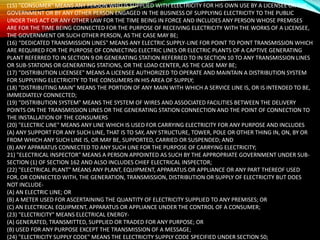 (15) "CONSUMER" MEANS ANY PERSON WHO IS SUPPLIED WITH ELECTRICITY FOR HIS OWN USE BY A LICENSEE OR THE
GOVERNMENT OR BY ANY OTHER PERSON ENGAGED IN THE BUSINESS OF SUPPLYING ELECTRICITY TO THE PUBLIC
UNDER THIS ACT OR ANY OTHER LAW FOR THE TIME BEING IN FORCE AND INCLUDES ANY PERSON WHOSE PREMISES
ARE FOR THE TIME BEING CONNECTED FOR THE PURPOSE OF RECEIVING ELECTRICITY WITH THE WORKS OF A LICENSEE,
THE GOVERNMENT OR SUCH OTHER PERSON, AS THE CASE MAY BE;
(16) “DEDICATED TRANSMISSION LINES" MEANS ANY ELECTRIC SUPPLY-LINE FOR POINT TO POINT TRANSMISSION WHICH
ARE REQUIRED FOR THE PURPOSE OF CONNECTING ELECTRIC LINES OR ELECTRIC PLANTS OF A CAPTIVE GENERATING
PLANT REFERRED TO IN SECTION 9 OR GENERATING STATION REFERRED TO IN SECTION 10 TO ANY TRANSMISSION LINES
OR SUB-STATIONS OR GENERATING STATIONS, OR THE LOAD CENTER, AS THE CASE MAY BE;
(17) "DISTRIBUTION LICENSEE" MEANS A LICENSEE AUTHORIZED TO OPERATE AND MAINTAIN A DISTRIBUTION SYSTEM
FOR SUPPLYING ELECTRICITY TO THE CONSUMERS IN HIS AREA OF SUPPLY;
(18) "DISTRIBUTING MAIN" MEANS THE PORTION OF ANY MAIN WITH WHICH A SERVICE LINE IS, OR IS INTENDED TO BE,
IMMEDIATELY CONNECTED;
(19) "DISTRIBUTION SYSTEM" MEANS THE SYSTEM OF WIRES AND ASSOCIATED FACILITIES BETWEEN THE DELIVERY
POINTS ON THE TRANSMISSION LINES OR THE GENERATING STATION CONNECTION AND THE POINT OF CONNECTION TO
THE INSTALLATION OF THE CONSUMERS
(20) "ELECTRIC LINE" MEANS ANY LINE WHICH IS USED FOR CARRYING ELECTRICITY FOR ANY PURPOSE AND INCLUDES
(A) ANY SUPPORT FOR ANY SUCH LINE, THAT IS TO SAY, ANY STRUCTURE, TOWER, POLE OR OTHER THING IN, ON, BY OR
FROM WHICH ANY SUCH LINE IS, OR MAY BE, SUPPORTED, CARRIED OR SUSPENDED; AND
(B) ANY APPARATUS CONNECTED TO ANY SUCH LINE FOR THE PURPOSE OF CARRYING ELECTRICITY;
21) "ELECTRICAL INSPECTOR" MEANS A PERSON APPOINTED AS SUCH BY THE APPROPRIATE GOVERNMENT UNDER SUB-
SECTION (1) OF SECTION 162 AND ALSO INCLUDES CHIEF ELECTRICAL INSPECTOR;
(22) "ELECTRICAL PLANT" MEANS ANY PLANT, EQUIPMENT, APPARATUS OR APPLIANCE OR ANY PART THEREOF USED
FOR, OR CONNECTED WITH, THE GENERATION, TRANSMISSION, DISTRIBUTION OR SUPPLY OF ELECTRICITY BUT DOES
NOT INCLUDE-
(A) AN ELECTRIC LINE; OR
(B) A METER USED FOR ASCERTAINING THE QUANTITY OF ELECTRICITY SUPPLIED TO ANY PREMISES; OR
(C) AN ELECTRICAL EQUIPMENT, APPARATUS OR APPLIANCE UNDER THE CONTROL OF A CONSUMER;
(23) "ELECTRICITY" MEANS ELECTRICAL ENERGY-
(A) GENERATED, TRANSMITTED, SUPPLIED OR TRADED FOR ANY PURPOSE; OR
(B) USED FOR ANY PURPOSE EXCEPT THE TRANSMISSION OF A MESSAGE;
(24) "ELECTRICITY SUPPLY CODE" MEANS THE ELECTRICITY SUPPLY CODE SPECIFIED UNDER SECTION 50;
 