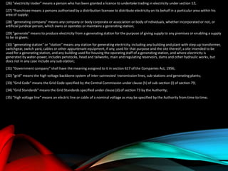 (26) "electricity trader" means a person who has been granted a licence to undertake trading in electricity under section 12;
(27) “franchisee means a persons authorised by a distribution licensee to distribute electricity on its behalf in a particular area within his
area of supply;
(28) "generating company" means any company or body corporate or association or body of ndividuals, whether incorporated or not, or
artificial juridical person, which owns or operates or maintains a generating station;
(29) "generate" means to produce electricity from a generating station for the purpose of giving supply to any premises or enabling a supply
to be so given;
(30) "generating station" or “station” means any station for generating electricity, including any building and plant with step-up transformer,
switchgear, switch yard, cables or other appurtenant equipment, if any, used for that purpose and the site thereof; a site intended to be
used for a generating station, and any building used for housing the operating staff of a generating station, and where electricity is
generated by water-power, includes penstocks, head and tailworks, main and regulating reservoirs, dams and other hydraulic works, but
does not in any case include any sub-station;
(31) “Government company” shall have the meaning assigned to it in section 617 of the Companies Act, 1956;
(32) "grid" means the high voltage backbone system of inter-connected transmission lines, sub-stations and generating plants;
(33) "Grid Code" means the Grid Code specified by the Central Commission under clause (h) of sub-section (l) of section 79;
(34) "Grid Standards" means the Grid Standards specified under clause (d) of section 73 by the Authority;
(35) "high voltage line” means an electric line or cable of a nominal voltage as may be specified by the Authority from time to time;
 