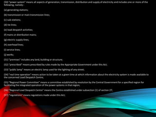 (50) "power system" means all aspects of generation, transmission, distribution and supply of electricity and includes one or more of the
following, namely:-
(a) generating stations;
(b) transmission or main transmission lines;
(c) sub-stations;
(d) tie-lines;
(e) load despatch activities;
(f) mains or distribution mains;
(g) electric supply-lines;
(h) overhead lines;
(i) service lines;
(j) works;
(51) “premises” includes any land, building or structure;
(52) “prescribed” means prescribed by rules made by the Appropriate Government under this Act;
(53) "public lamp" means an electric lamp used for the lighting of any street;
(54) "real time operation" means action to be taken at a given time at which information about the electricity system is made available to
the concerned Load Despatch Centre;
(55) “Regional Power Committee” means a committee established by resolution by the Central Government for a specified region for
facilitating the integrated operation of the power systems in that region;
(56) "Regional Load Despatch Centre" means the Centre established under subsection (1) of section 27;
(57) "regulations" means regulations made under this Act;
 