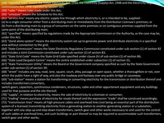 (58) “repealed laws” means the Indian Electricity Act, 1910, the Electricity (Supply) Act, 1948 and the Electricity Regulatory
Commissions Act, 1998 repealed by section 185;
(59) "rules " means rules made under this Act;
(60) “schedule” means the Schedule to this Act;
(61) "service-line" means any electric supply-line through which electricity is, or is intended to be, supplied -
(a) to a single consumer either from a distributing main or immediately from the Distribution Licensee's premises; or
(b) from a distributing main to a group of consumers on the same premises or on contiguous premises supplied from the
same point of the distributing main;
(62) "specified" means specified by regulations made by the Appropriate Commission or the Authority, as the case may be,
under this Act;
(63) “stand alone system” means the electricity system set-up to generate power and distribute electricity in a specified
area without connection to the grid;
(64) "State Commission" means the State Electricity Regulatory Commission constituted under sub-section (1) of section 82
and includes a Joint Commission constituted under sub-section (1) of section 83;
(65) "State Grid Code" means the State Grid Code specified under clause (h) of sub-section (1) of section 86;
(66) "State Load Despatch Centre" means the centre established under subsection (1) of section 31;
(67) "State Transmission Utility" means the Board or the Government company specified as such by the State Government
under sub-section (1) of section 39;
(68) "street" includes any way, road, lane, square, court, alley, passage or open space, whether a thoroughfare or not, over
which the public have a right of way, and also the roadway and footway over any public bridge or causeway;
(69) "sub-station" means a station for transforming or converting electricity for the transmission or distribution thereof and
includes transformers converters,
switch-gears, capacitors, synchronous condensers, structures, cable and other appurtenant equipment and any buildings
used for that purpose and the site thereof;
(70) "supply", in relation to electricity, means the sale of electricity to a licensee or consumer;
(71) "trading" means purchase of electricity for resale thereof and the expression "trade" shall be construed accordingly;
(72) “transmission lines" means all high pressure cables and overhead lines (not being an essential part of the distribution
system of a licensee) transmitting electricity from a generating station to another generating station or a substation,
together with any step-up and step-down transformers, switch-gear and other works necessary to and used for the control
of such cables or overhead lines, and such buildings or part thereof as may be required to accommodate such transformers,
switch-gear and other works;
 