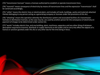 (73) "transmission licensee” means a licensee authorized to establish or operate transmission lines;
(74) "transmit" means conveyance of electricity by means of transmission lines and the expression "transmission" shall
be construed accordingly;
(75) "utility" means the electric lines or electrical plant, and includes all lands, buildings, works and materials attached
thereto belonging to any person acting as a generating company or licensee under the provisions of this Act;
(76) "wheeling" means the operation whereby the distribution system and associated facilities of a transmission
licensee or distribution licensee, as the case may be, are used by another person for the conveyance of electricity on
payment of charges to be determined under section 62;
(77) "works" includes electric line, and any building, plant, machinery, apparatus and any other thing of whatever
description required to transmit, distribute or supply electricity to the public and to carry into effect the objects of a
licence or sanction granted under this Act or any other law for the time being in force.
 