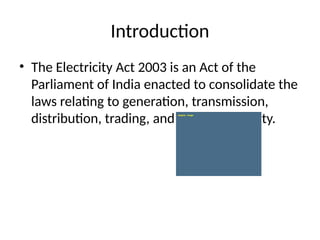 Introduction
• The Electricity Act 2003 is an Act of the
Parliament of India enacted to consolidate the
laws relating to generation, transmission,
distribution, trading, and use of electricity.
 