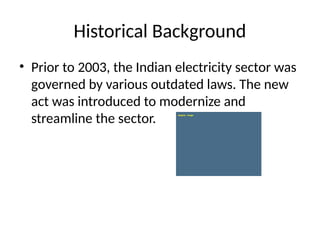 Historical Background
• Prior to 2003, the Indian electricity sector was
governed by various outdated laws. The new
act was introduced to modernize and
streamline the sector.
 