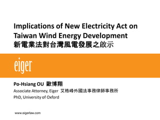 Implications of New Electricity Act on
Taiwan Wind Energy Development
新電業法對台灣風電發展之啟示
Po-Hsiang OU 歐博翔
Associate Attorney, Eiger 艾格峰外國法事務律師事務所
PhD, University of Oxford
www.eigerlaw.com
 