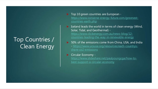 Top Countries /
Clean Energy
 Top 10 green countries are European -
https://www.conserve-energy-future.com/greenest-
countries-earth.php
 Iceland leads the world in terms of clean energy (Wind,
Solar, Tidal, and Geothermal) -
https://www.clickenergy.com.au/news-blog/12-
countries-leading-the-way-in-renewable-energy
 50% of the emissions come from China, USA, and India
- https://www.ucsusa.org/resources/each-countrys-
share-co2-emissions
 Circular Economy -
https://www.slideshare.net/paulyoungcga/how-to-
best-support-a-circular-economy
 