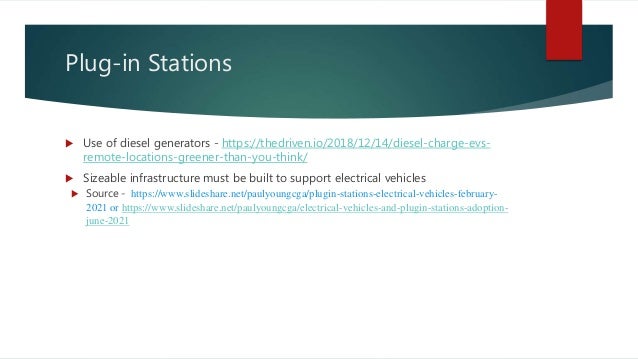 Plug-in Stations
 Use of diesel generators - https://thedriven.io/2018/12/14/diesel-charge-evs-
remote-locations-greener-than-you-think/
 Sizeable infrastructure must be built to support electrical vehicles
 Source - https://www.slideshare.net/paulyoungcga/plugin-stations-electrical-vehicles-february-
2021 or https://www.slideshare.net/paulyoungcga/electrical-vehicles-and-plugin-stations-adoption-
june-2021
 