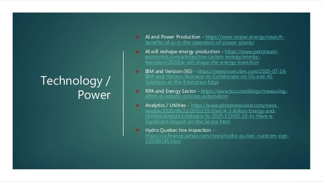 Technology /
Power
 AI and Power Production - https://www.uniper.energy/news/4-
benefits-of-ai-in-the-operation-of-power-plants/
 AI will reshape energy production - https://www.petroleum-
economist.com/articles/low-carbon-energy/energy-
transition/2020/ai-will-shape-the-energy-transition
 IBM and Verizon (5G) - https://newsroom.ibm.com/2020-07-16-
IBM-and-Verizon-Business-to-Collaborate-on-5G-and-AI-
Solutions-at-the-Enterprise-Edge
 RPA and Energy Sector - https://www.tcs.com/blogs/measuring-
effort-in-robotic-process-automation
 Analytics / Utilities - https://www.globenewswire.com/news-
release/2020/06/22/2051219/0/en/4-3-Billion-Energy-and-
Utilities-Analytics-Industry-to-2025-COVID-19-to-Have-a-
Significant-Impact-on-the-Sector.html
 Hydro Quebec line inspection -
https://ca.finance.yahoo.com/news/hydro-qu-bec-nucleom-sign-
100000195.html
 